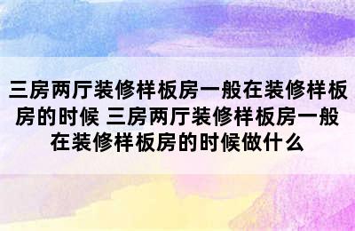 三房两厅装修样板房一般在装修样板房的时候 三房两厅装修样板房一般在装修样板房的时候做什么